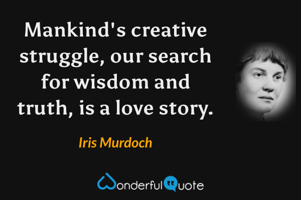 Mankind's creative struggle, our search for wisdom and truth, is a love story. - Iris Murdoch quote.