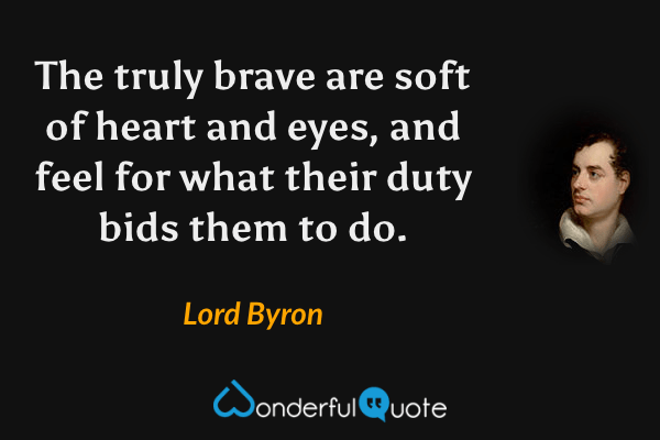 The truly brave are soft of heart and eyes, and feel for what their duty bids them to do. - Lord Byron quote.