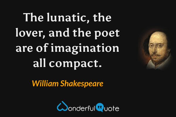 The lunatic, the lover, and the poet are of imagination all compact. - William Shakespeare quote.