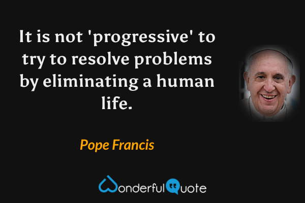 It is not 'progressive' to try to resolve problems by eliminating a human life. - Pope Francis quote.