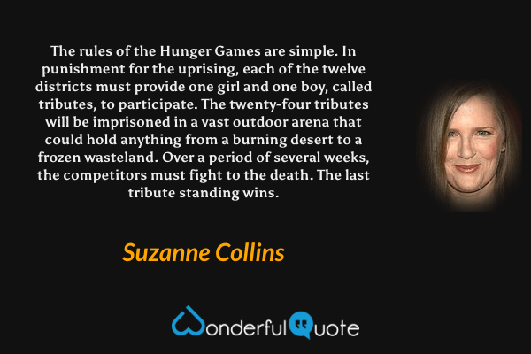 The rules of the Hunger Games are simple. In punishment for the uprising, each of the twelve districts must provide one girl and one boy, called tributes, to participate. The twenty-four tributes will be imprisoned in a vast outdoor arena that could hold anything from a burning desert to a frozen wasteland. Over a period of several weeks, the competitors must fight to the death. The last tribute standing wins. - Suzanne Collins quote.