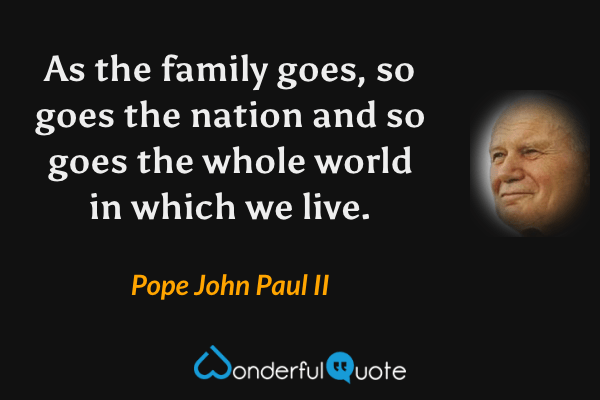 As the family goes, so goes the nation and so goes the whole world in which we live. - Pope John Paul II quote.