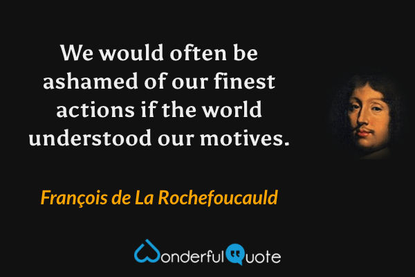 We would often be ashamed of our finest actions if the world understood our motives. - François de La Rochefoucauld quote.