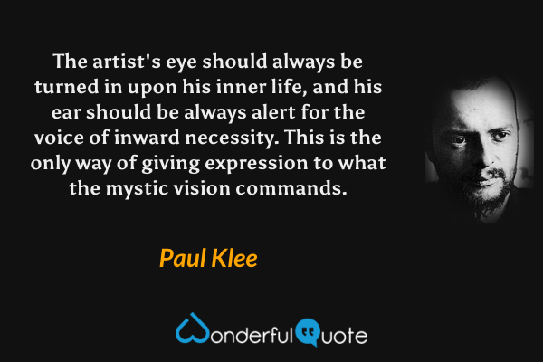 The artist's eye should always be turned in upon his inner life, and his ear should be always alert for the voice of inward necessity. This is the only way of giving expression to what the mystic vision commands. - Paul Klee quote.