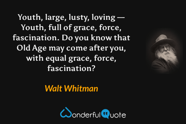 Youth, large, lusty, loving — Youth, full of grace, force, fascination. Do you know that Old Age may come after you, with equal grace, force, fascination? - Walt Whitman quote.