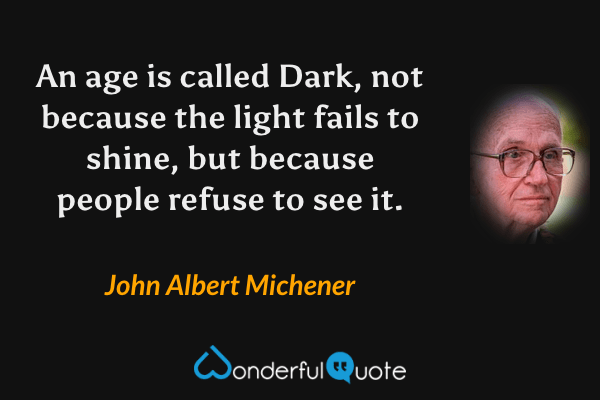 An age is called Dark, not because the light fails to shine, but because people refuse to see it. - John Albert Michener quote.