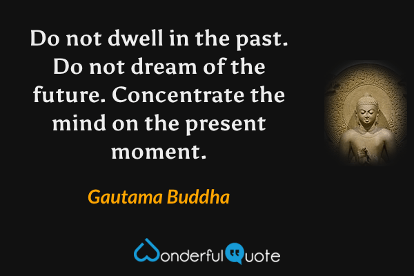 Do not dwell in the past. Do not dream of the future. Concentrate the mind on the present moment. - Gautama Buddha quote.