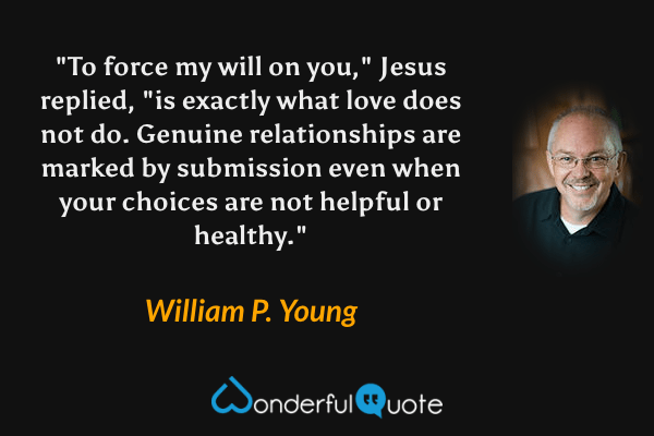 "To force my will on you," Jesus replied, "is exactly what love does not do. Genuine relationships are marked by submission even when your choices are not helpful or healthy." - William P. Young quote.