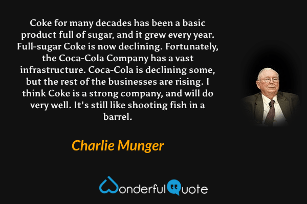 Coke for many decades has been a basic product full of sugar, and it grew every year. Full-sugar Coke is now declining. Fortunately, the Coca-Cola Company has a vast infrastructure. Coca-Cola is declining some, but the rest of the businesses are rising. I think Coke is a strong company, and will do very well. It's still like shooting fish in a barrel. - Charlie Munger quote.