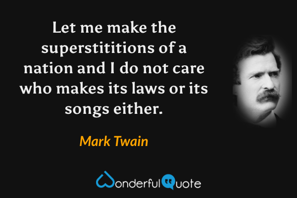 Let me make the superstititions of a nation and I do not care who makes its laws or its songs either. - Mark Twain quote.