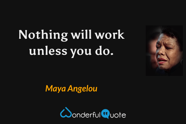 Nothing will work unless you do. - Maya Angelou quote.