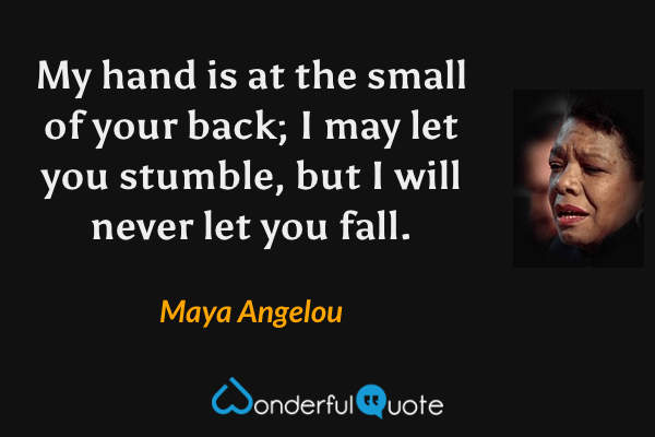 My hand is at the small of your back; I may let you stumble, but I will never let you fall. - Maya Angelou quote.