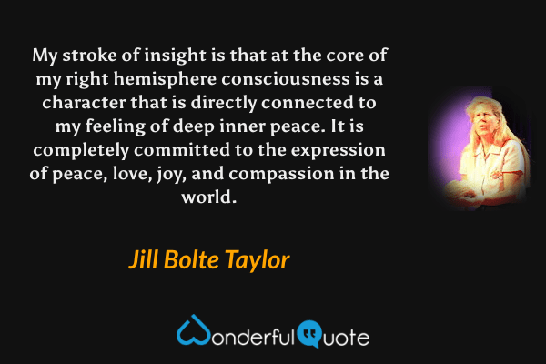 My stroke of insight is that at the core of my right hemisphere consciousness is a character that is directly connected to my feeling of deep inner peace. It is completely committed to the expression of peace, love, joy, and compassion in the world. - Jill Bolte Taylor quote.