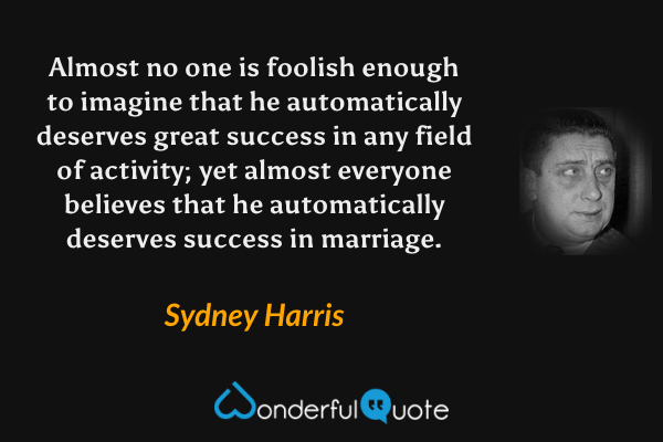 Almost no one is foolish enough to imagine that he automatically deserves great success in any field of activity; yet almost everyone believes that he automatically deserves success in marriage. - Sydney Harris quote.
