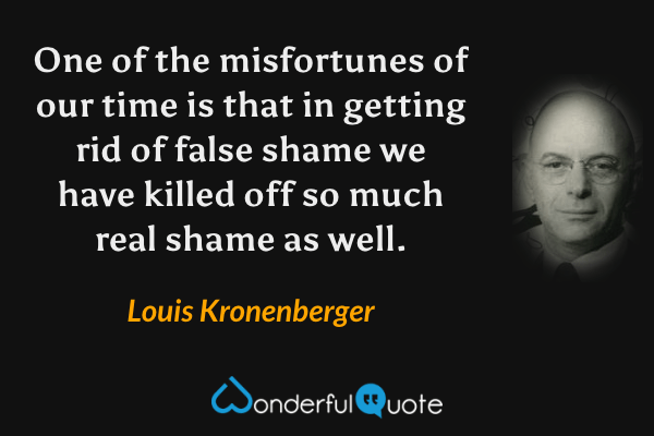 One of the misfortunes of our time is that in getting rid of false shame we have killed off so much real shame as well. - Louis Kronenberger quote.