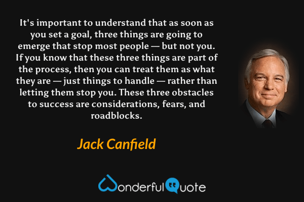 It's important to understand that as soon as you set a goal, three things are going to emerge that stop most people — but not you. If you know that these three things are part of the process, then you can treat them as what they are — just things to handle — rather than letting them stop you. These three obstacles to success are considerations, fears, and roadblocks. - Jack Canfield quote.