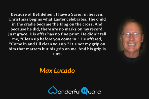 Because of Bethlehem, I have a Savior in heaven. Christmas begins what Easter celebrates. The child in the cradle became the King on the cross. And because he did, there are no marks on my record. Just grace. His offer has no fine print. He didn't tell me, "Clean up before you come in." He offered, "Come in and I'll clean you up." It's not my grip on him that matters but his grip on me. And his grip is sure. - Max Lucado quote.