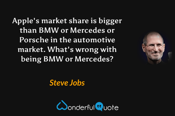 Apple's market share is bigger than BMW or Mercedes or Porsche in the automotive market. What's wrong with being BMW or Mercedes? - Steve Jobs quote.