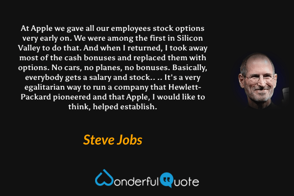 At Apple we gave all our employees stock options very early on. We were among the first in Silicon Valley to do that. And when I returned, I took away most of the cash bonuses and replaced them with options. No cars, no planes, no bonuses. Basically, everybody gets a salary and stock.. .. It's a very egalitarian way to run a company that Hewlett-Packard pioneered and that Apple, I would like to think, helped establish. - Steve Jobs quote.