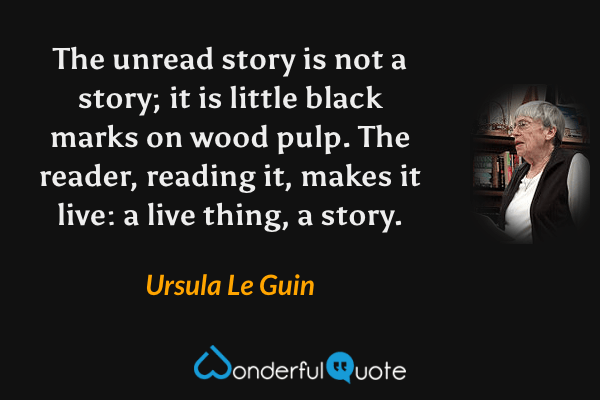 The unread story is not a story; it is little black marks on wood pulp. The reader, reading it, makes it live: a live thing, a story. - Ursula Le Guin quote.