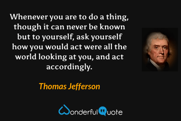 Whenever you are to do a thing, though it can never be known but to yourself, ask yourself how you would act were all the world looking at you, and act accordingly. - Thomas Jefferson quote.