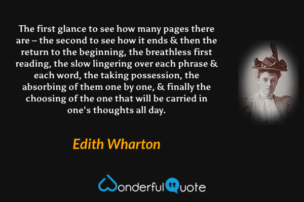 The first glance to see how many pages there are – the second to see how it ends & then the return to the beginning, the breathless first reading, the slow lingering over each phrase & each word, the taking possession, the absorbing of them one by one, & finally the choosing of the one that will be carried in one's thoughts all day. - Edith Wharton quote.