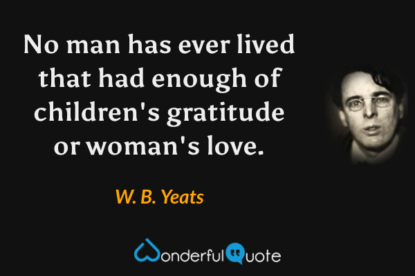 No man has ever lived that had enough of children's gratitude or woman's love. - W. B. Yeats quote.