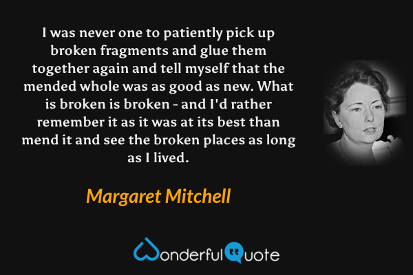 I was never one to patiently pick up broken fragments and glue them together again and tell myself that the mended whole was as good as new. What is broken is broken - and I'd rather remember it as it was at its best than mend it and see the broken places as long as I lived. - Margaret Mitchell quote.