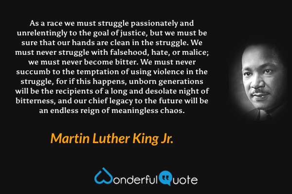 As a race we must struggle passionately and unrelentingly to the goal of justice, but we must be sure that our hands are clean in the struggle. We must never struggle with falsehood, hate, or malice; we must never become bitter. We must never succumb to the temptation of using violence in the struggle, for if this happens, unborn generations will be the recipients of a long and desolate night of bitterness, and our chief legacy to the future will be an endless reign of meaningless chaos. - Martin Luther King Jr. quote.