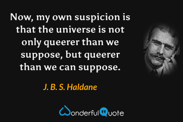 Now, my own suspicion is that the universe is not only queerer than we suppose, but queerer than we can suppose. - J. B. S. Haldane quote.