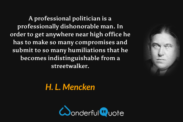 A professional politician is a professionally dishonorable man.  In order to get anywhere near high office he has to make so many compromises and submit to so many humiliations that he becomes indistinguishable from a streetwalker. - H. L. Mencken quote.