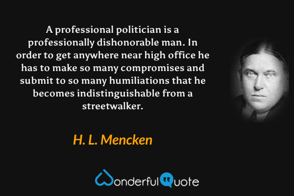 A professional politician is a professionally dishonorable man. In order to get anywhere near high office he has to make so many compromises and submit to so many humiliations that he becomes indistinguishable from a streetwalker. - H. L. Mencken quote.