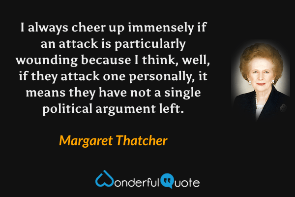 I always cheer up immensely if an attack is particularly wounding because I think, well, if they attack one personally, it means they have not a single political argument left. - Margaret Thatcher quote.