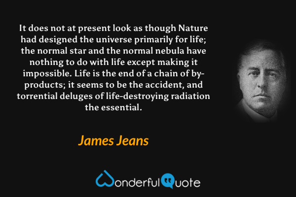 It does not at present look as though Nature had designed the universe primarily for life; the normal star and the normal nebula have nothing to do with life except making it impossible. Life is the end of a chain of by-products; it seems to be the accident, and torrential deluges of life-destroying radiation the essential. - James Jeans quote.