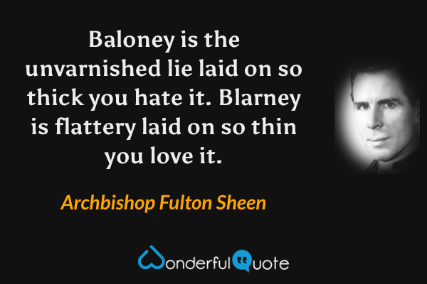 Baloney is the unvarnished lie laid on so thick you hate it. Blarney is flattery laid on so thin you love it. - Archbishop Fulton Sheen quote.