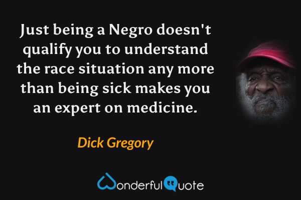 Just being a Negro doesn't qualify you to understand the race situation any more than being sick makes you an expert on medicine. - Dick Gregory quote.