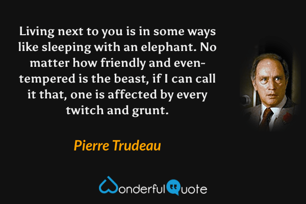 Living next to you is in some ways like sleeping with an elephant. No matter how friendly and even-tempered is the beast, if I can call it that, one is affected by every twitch and grunt. - Pierre Trudeau quote.