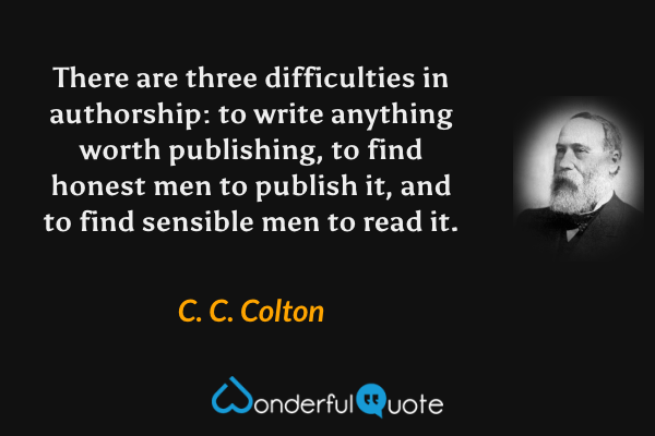 There are three difficulties in authorship: to write anything worth publishing, to find honest men to publish it, and to find sensible men to read it. - C. C. Colton quote.