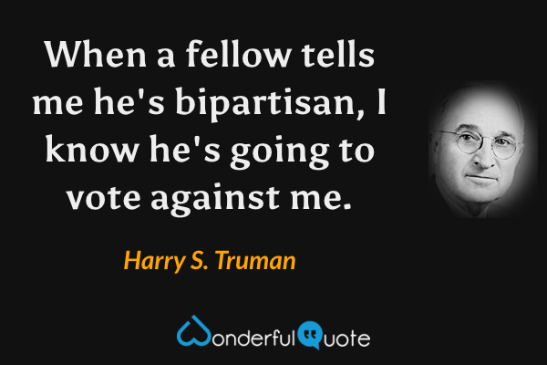 When a fellow tells me he's bipartisan, I know he's going to vote against me. - Harry S. Truman quote.