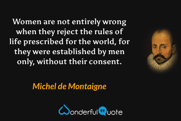 Women are not entirely wrong when they reject the rules of life prescribed for the world, for they were established by men only, without their consent. - Michel de Montaigne quote.