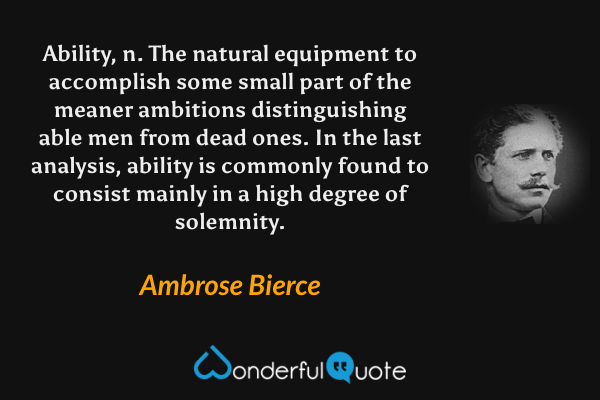 Ability, n. The natural equipment to accomplish some small part of the meaner ambitions distinguishing able men from dead ones. In the last analysis, ability is commonly found to consist mainly in a high degree of solemnity. - Ambrose Bierce quote.