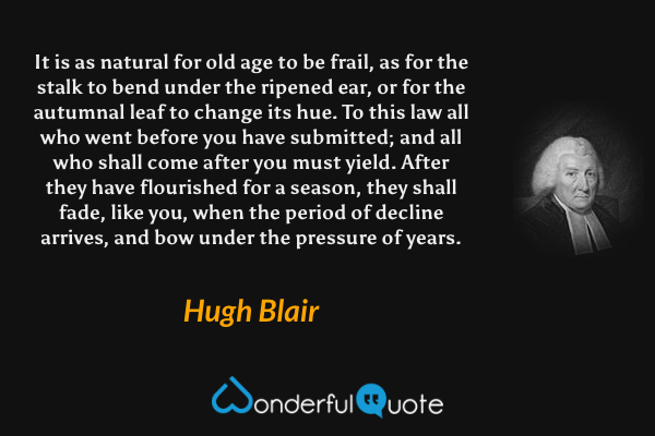 It is as natural for old age to be frail, as for the stalk to bend under the ripened ear, or for the autumnal leaf to change its hue.  To this law all who went before you have submitted; and all who shall come after you must yield.  After they have flourished for a season, they shall fade, like you, when the period of decline arrives, and bow under the pressure of years. - Hugh Blair quote.