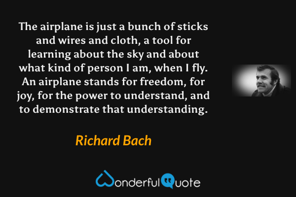 The airplane is just a bunch of sticks and wires and cloth, a tool for learning about the sky and about what kind of person I am, when I fly. An airplane stands for freedom, for joy, for the power to understand, and to demonstrate that understanding. - Richard Bach quote.