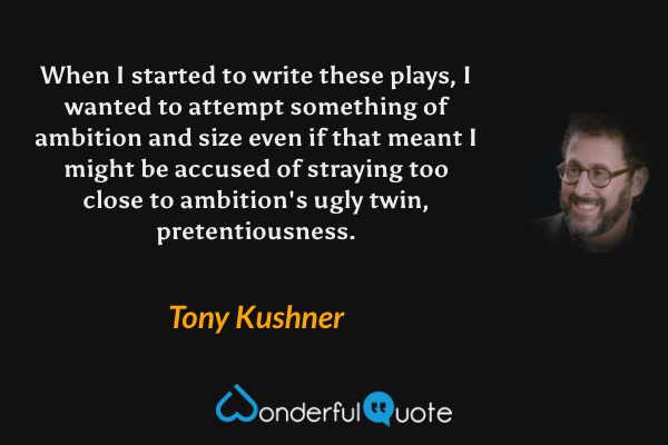 When I started to write these plays, I wanted to attempt something of ambition and size even if that meant I might be accused of straying too close to ambition's ugly twin, pretentiousness. - Tony Kushner quote.