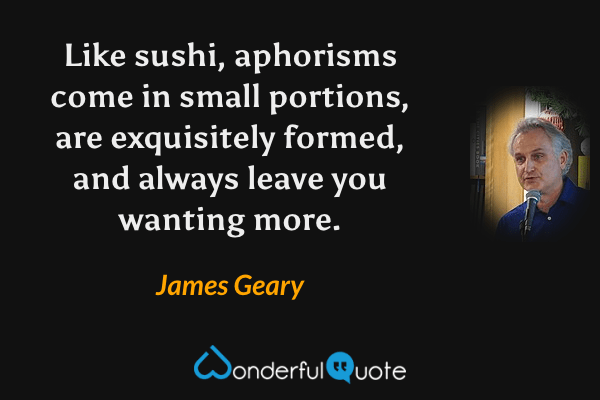 Like sushi, aphorisms come in small portions, are exquisitely formed, and always leave you wanting more. - James Geary quote.