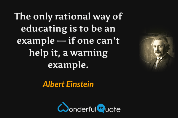 The only rational way of educating is to be an example — if one can't help it, a warning example. - Albert Einstein quote.