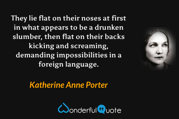 They lie flat on their noses at first in what appears to be a drunken slumber, then flat on their backs kicking and screaming, demanding impossibilities in a foreign language. - Katherine Anne Porter quote.