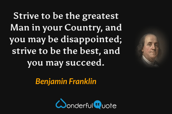 Strive to be the greatest Man in your Country, and you may be disappointed; strive to be the best, and you may succeed. - Benjamin Franklin quote.