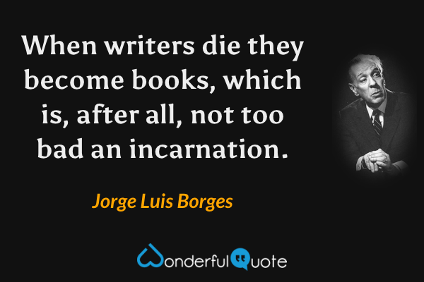 When writers die they become books, which is, after all, not too bad an incarnation. - Jorge Luis Borges quote.