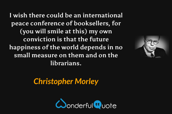 I wish there could be an international peace conference of booksellers, for (you will smile at this) my own conviction is that the future happiness of the world depends in no small measure on them and on the librarians. - Christopher Morley quote.